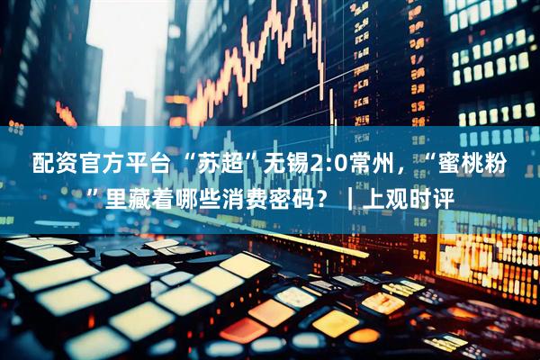配资官方平台 “苏超”无锡2:0常州，“蜜桃粉”里藏着哪些消费密码？｜上观时评
