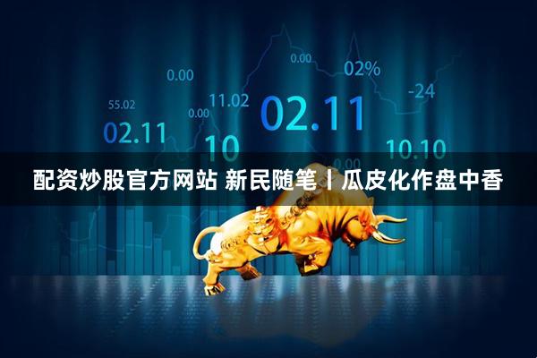 配资炒股官方网站 新民随笔丨瓜皮化作盘中香