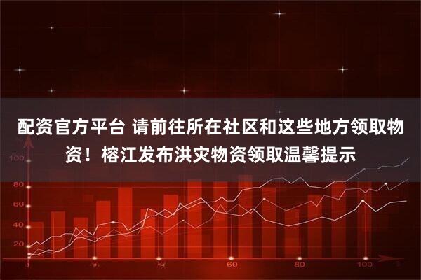 配资官方平台 请前往所在社区和这些地方领取物资！榕江发布洪灾物资领取温馨提示
