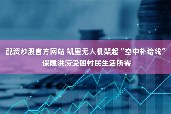 配资炒股官方网站 凯里无人机架起“空中补给线” 保障洪涝受困村民生活所需