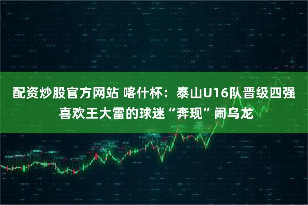 配资炒股官方网站 喀什杯：泰山U16队晋级四强 喜欢王大雷的球迷“奔现”闹乌龙