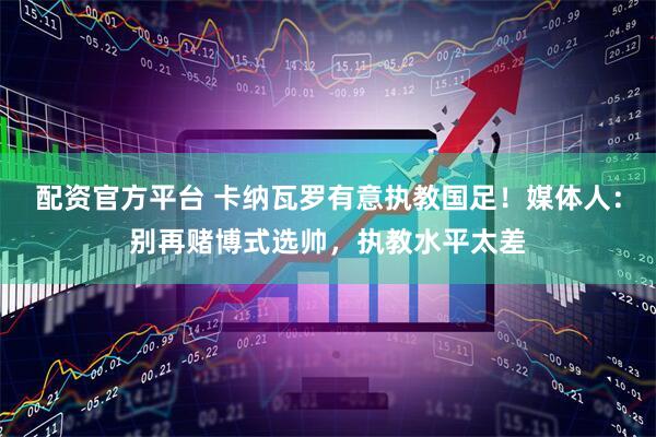配资官方平台 卡纳瓦罗有意执教国足！媒体人：别再赌博式选帅，执教水平太差