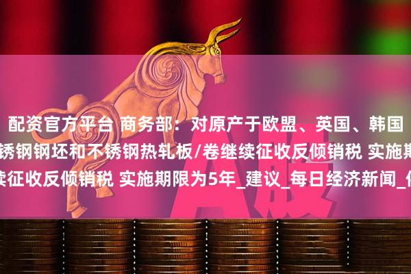 配资官方平台 商务部：对原产于欧盟、英国、韩国和印度尼西亚的进口不锈钢钢坯和不锈钢热轧板/卷继续征收反倾销税 实施期限为5年_建议_每日经济新闻_依据