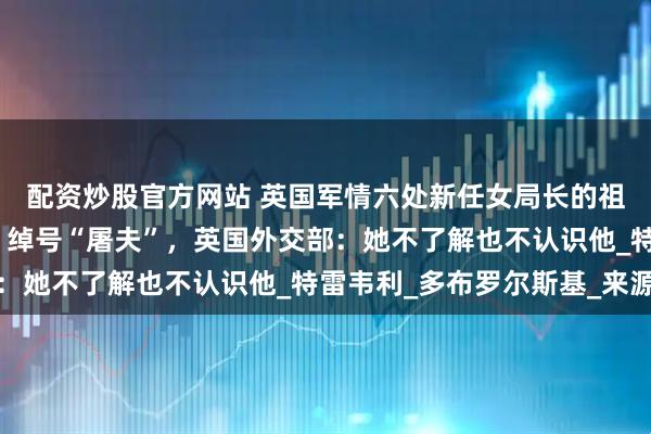 配资炒股官方网站 英国军情六处新任女局长的祖父，被曝是纳粹间谍，绰号“屠夫”，英国外交部：她不了解也不认识他_特雷韦利_多布罗尔斯基_来源