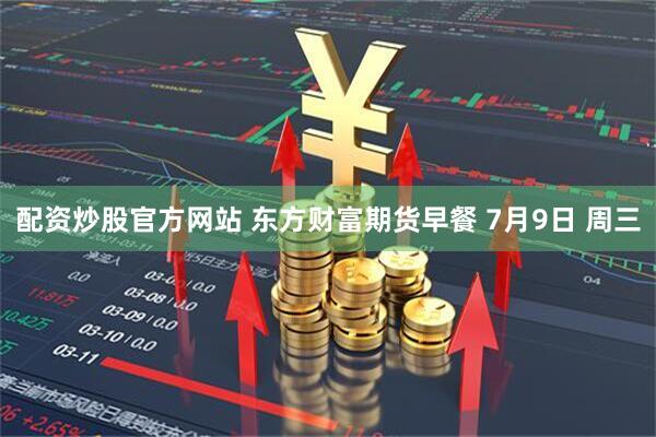 配资炒股官方网站 东方财富期货早餐 7月9日 周三