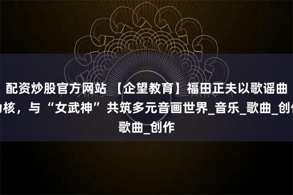 配资炒股官方网站 【企望教育】福田正夫以歌谣曲为核，与 “女武神” 共筑多元音画世界_音乐_歌曲_创作