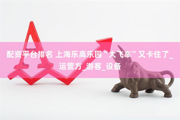 配资平台排名 上海乐高乐园“大飞车”又卡住了_运营方_游客_设备