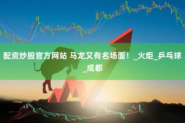 配资炒股官方网站 马龙又有名场面！_火炬_乒乓球_成都