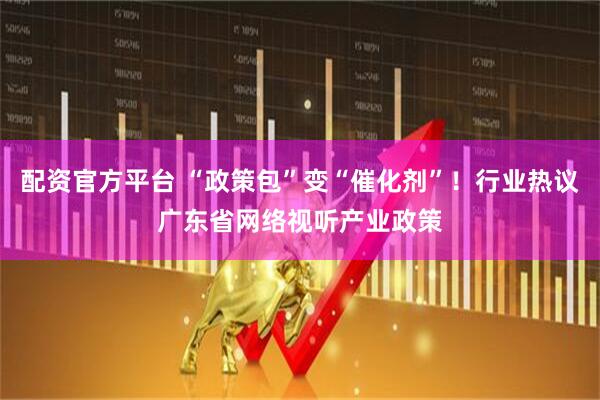 配资官方平台 “政策包”变“催化剂”！行业热议广东省网络视听产业政策