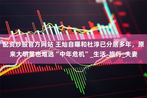 配资炒股官方网站 王灿自曝和杜淳已分居多年，原来大明星也难逃“中年危机”_生活_旅行_夫妻